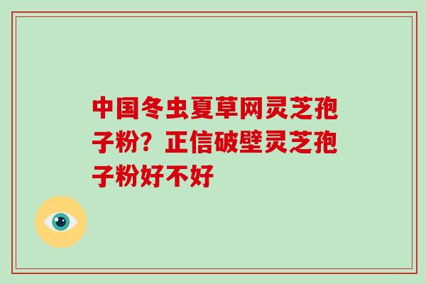 中国冬虫夏草网灵芝孢子粉?正信破壁灵芝孢子粉好不好