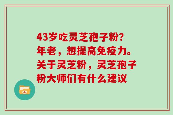 43岁吃灵芝孢子粉？年老，想提高免疫力。关于灵芝粉，灵芝孢子粉大师们有什么建议