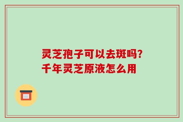 灵芝孢子可以去斑吗？千年灵芝原液怎么用