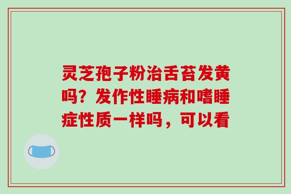 灵芝孢子粉治舌苔发黄吗?发作性睡病和嗜睡症性质一样吗,可以看