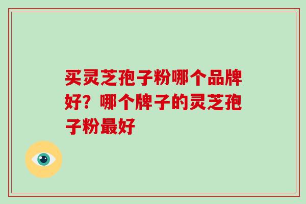 买灵芝孢子粉哪个品牌好?哪个牌子的灵芝孢子粉最好