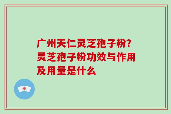 广州天仁灵芝孢子粉?灵芝孢子粉功效与作用及用量是什么