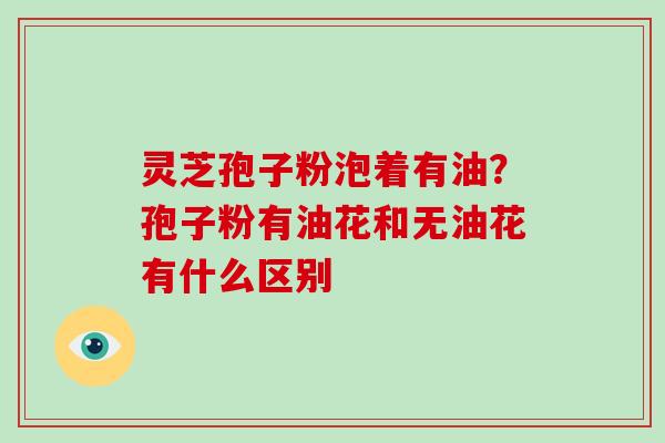 灵芝孢子粉泡着有油?孢子粉有油花和无油花有什么区别
