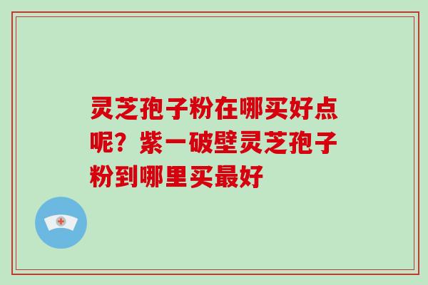灵芝孢子粉在哪买好点呢?紫一破壁灵芝孢子粉到哪里买最好