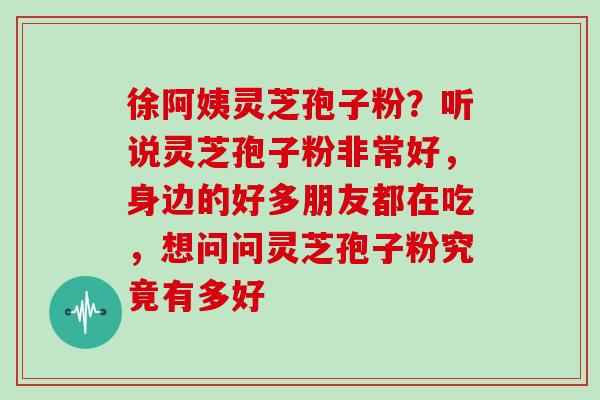 徐阿姨灵芝孢子粉？听说灵芝孢子粉非常好，身边的好多朋友都在吃，想问问灵芝孢子粉究竟有多好