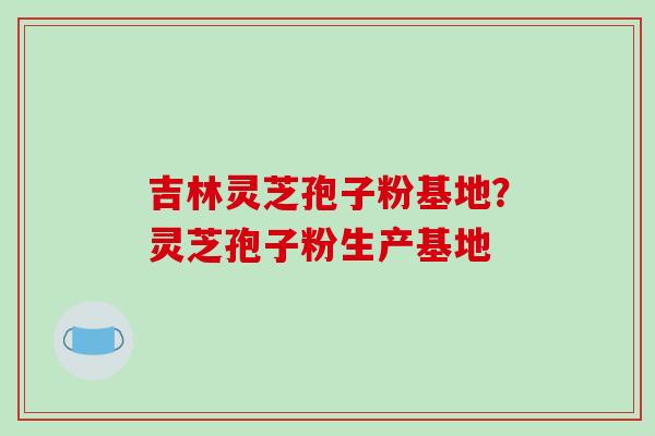 吉林灵芝孢子粉基地？灵芝孢子粉生产基地