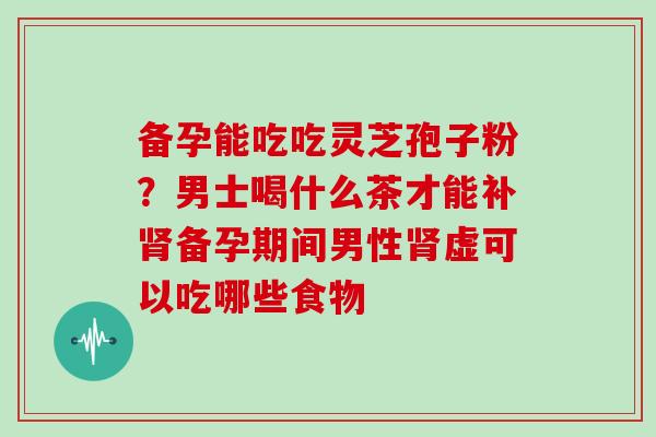 备孕能吃吃灵芝孢子粉?男士喝什么茶才能补肾备孕期间男性肾虚可以吃哪些食物