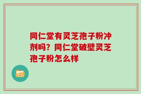 同仁堂有灵芝孢子粉冲剂吗?同仁堂破壁灵芝孢子粉怎么样