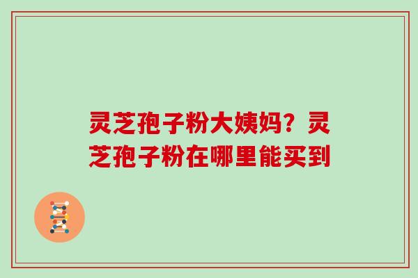 灵芝孢子粉大姨妈?灵芝孢子粉在哪里能买到