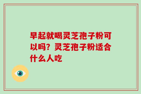 早起就喝灵芝孢子粉可以吗？灵芝孢子粉适合什么人吃