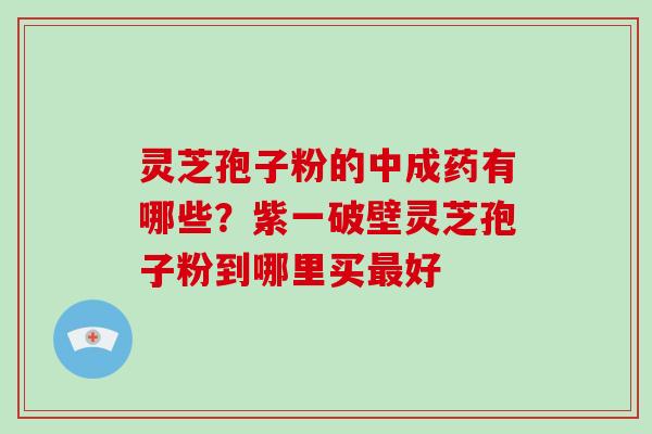 灵芝孢子粉的中成药有哪些?紫一破壁灵芝孢子粉到哪里买最好