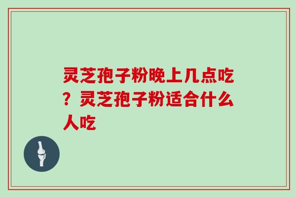 灵芝孢子粉晚上几点吃?灵芝孢子粉适合什么人吃