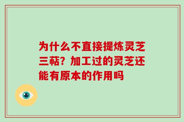 为什么不直接提炼灵芝三萜？加工过的灵芝还能有原本的作用吗