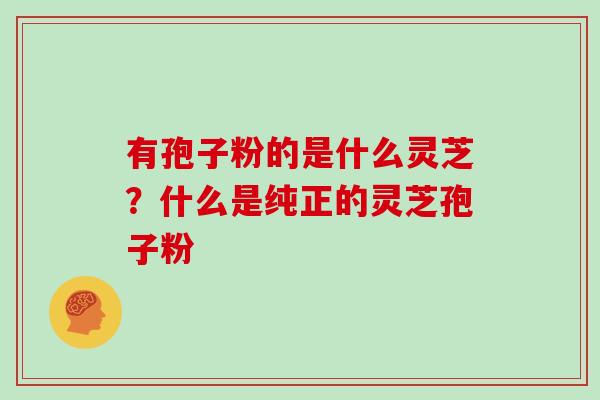有孢子粉的是什么灵芝?什么是纯正的灵芝孢子粉