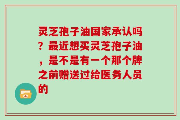 灵芝孢子油国家承认吗?最近想买灵芝孢子油,是不是有一个那个牌之前赠送过给医务人员的