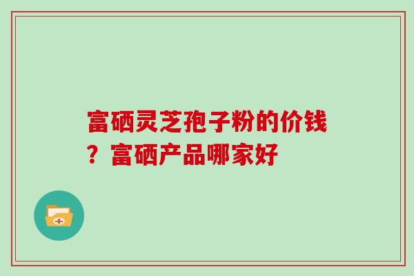 富硒灵芝孢子粉的价钱?富硒产品哪家好