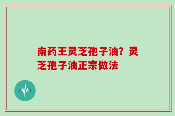 南药王灵芝孢子油?灵芝孢子油正宗做法