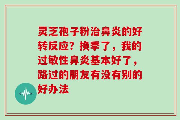 灵芝孢子粉治鼻炎的好转反应?换季了,我的过敏性鼻炎基本好了,路过的朋友有没有别的好办法