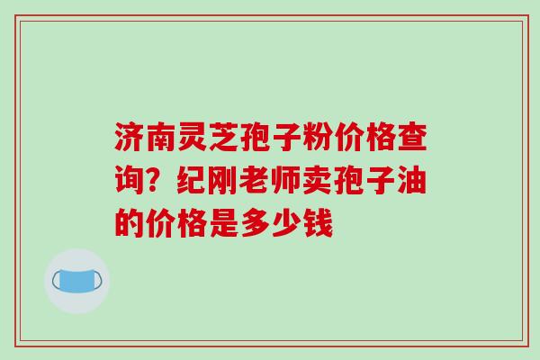 济南灵芝孢子粉价格查询?纪刚老师卖孢子油的价格是多少钱