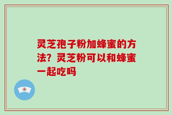 灵芝孢子粉加蜂蜜的方法?灵芝粉可以和蜂蜜一起吃吗