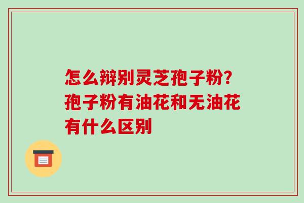 怎么辩别灵芝孢子粉？孢子粉有油花和无油花有什么区别