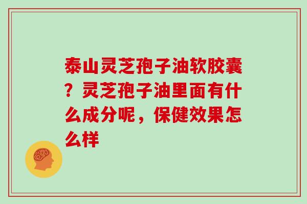 泰山灵芝孢子油软胶囊?灵芝孢子油里面有什么成分呢,保健效果怎么样