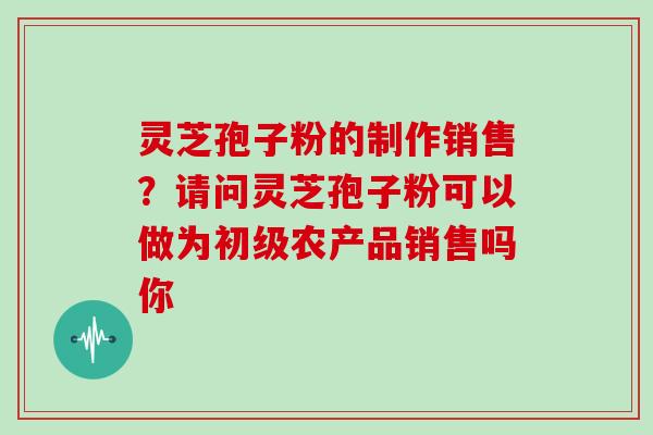 灵芝孢子粉的制作销售？请问灵芝孢子粉可以做为初级农产品销售吗你