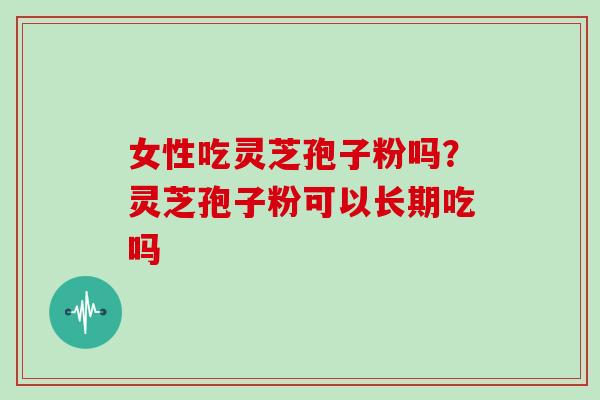 女性吃灵芝孢子粉吗?灵芝孢子粉可以长期吃吗