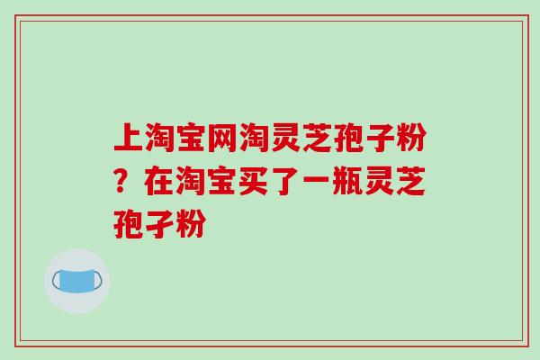上淘宝网淘灵芝孢子粉？在淘宝买了一瓶灵芝孢孑粉
