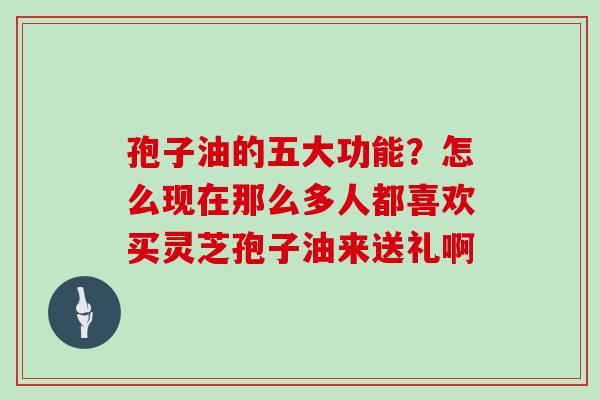 孢子油的五大功能？怎么现在那么多人都喜欢买灵芝孢子油来送礼啊