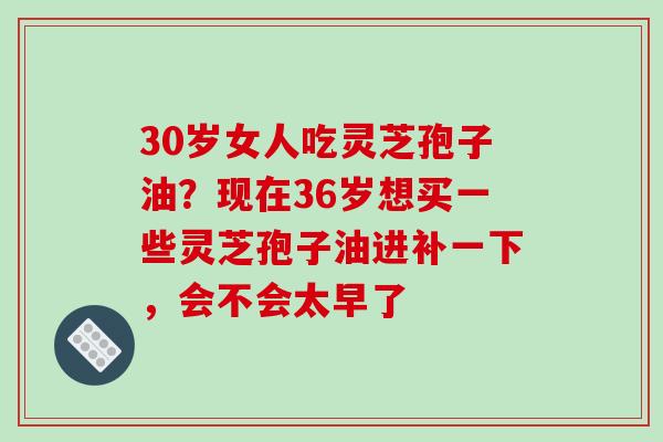 30岁女人吃灵芝孢子油？现在36岁想买一些灵芝孢子油进补一下，会不会太早了