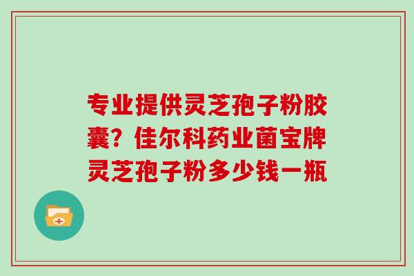 专业提供灵芝孢子粉胶囊?佳尔科药业菌宝牌灵芝孢子粉多少钱一瓶