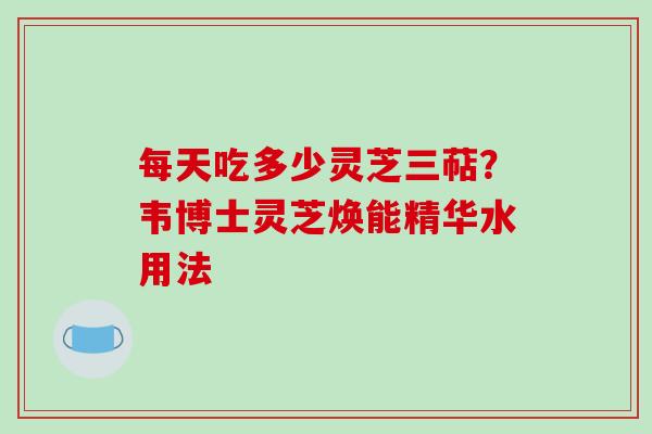 每天吃多少灵芝三萜？韦博士灵芝焕能精华水用法