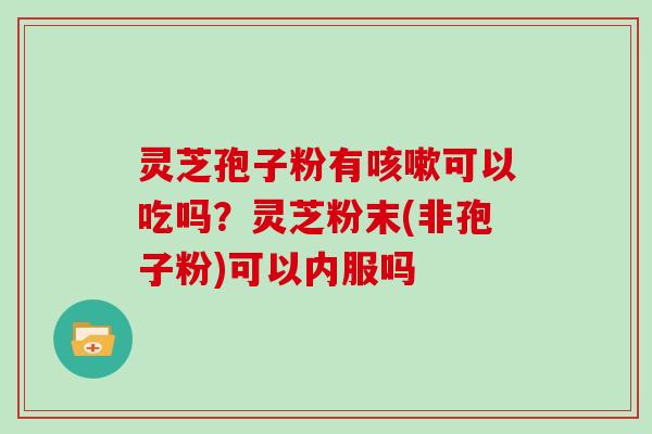 灵芝孢子粉有咳嗽可以吃吗?灵芝粉末(非孢子粉)可以内服吗