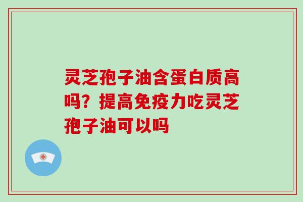 灵芝孢子油含蛋白质高吗?提高免疫力吃灵芝孢子油可以吗
