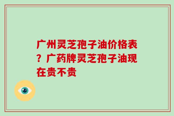 广州灵芝孢子油价格表？广药牌灵芝孢子油现在贵不贵