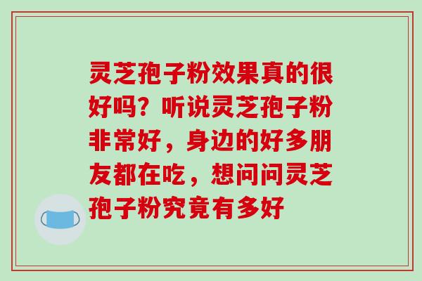 灵芝孢子粉效果真的很好吗?听说灵芝孢子粉非常好,身边的好多朋友都在吃,想问问灵芝孢子粉究竟有多好