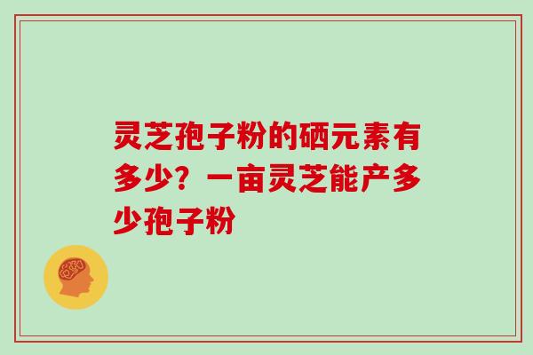 灵芝孢子粉的硒元素有多少?一亩灵芝能产多少孢子粉