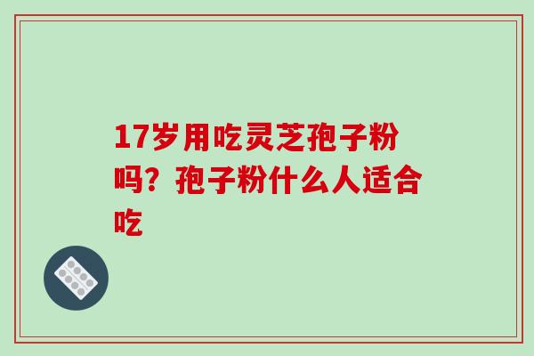 17岁用吃灵芝孢子粉吗？孢子粉什么人适合吃