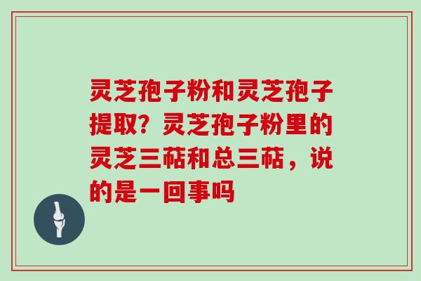 灵芝孢子粉和灵芝孢子提取?灵芝孢子粉里的灵芝三萜和总三萜,说的是一回事吗