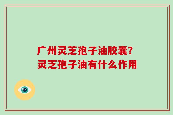 广州灵芝孢子油胶囊?灵芝孢子油有什么作用