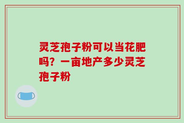 灵芝孢子粉可以当花肥吗?一亩地产多少灵芝孢子粉
