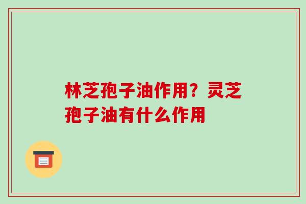 林芝孢子油作用？灵芝孢子油有什么作用