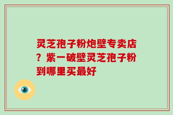 灵芝孢子粉炮壁专卖店？紫一破壁灵芝孢子粉到哪里买最好