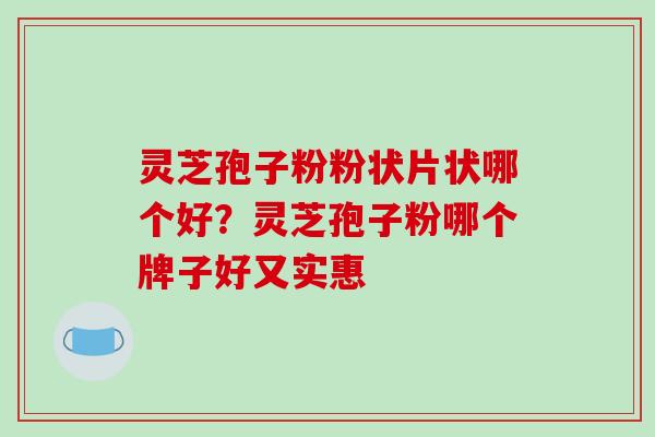 灵芝孢子粉粉状片状哪个好?灵芝孢子粉哪个牌子好又实惠