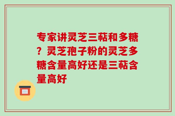 专家讲灵芝三萜和多糖?灵芝孢子粉的灵芝多糖含量高好还是三萜含量高好