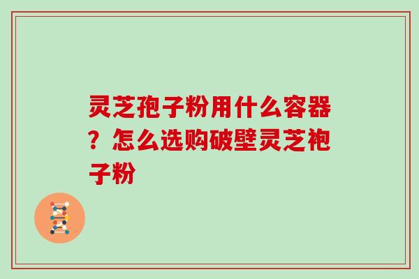 灵芝孢子粉用什么容器?怎么选购破壁灵芝袍子粉