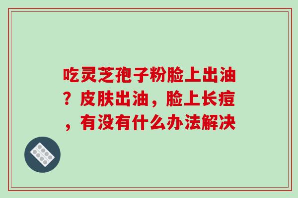 吃灵芝孢子粉脸上出油?皮肤出油,脸上长痘,有没有什么办法解决