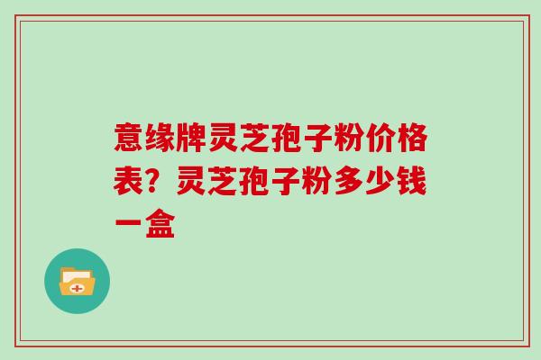 意缘牌灵芝孢子粉价格表?灵芝孢子粉多少钱一盒