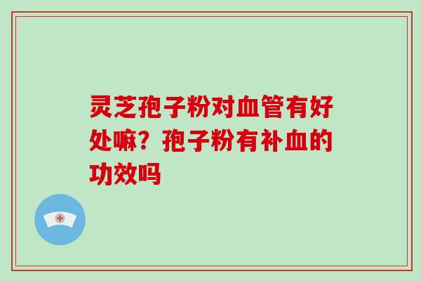灵芝孢子粉对血管有好处嘛?孢子粉有补血的功效吗